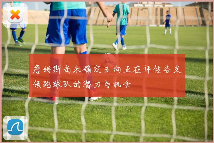詹姆斯尚未确定去向正在评估各支领跑球队的潜力与机会