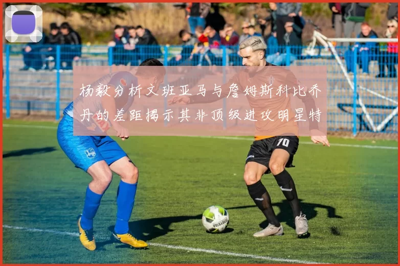 杨毅分析文班亚马与詹姆斯科比乔丹的差距揭示其非顶级进攻明星特质