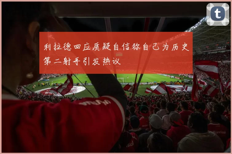 利拉德回应质疑自信称自己为历史第二射手引发热议