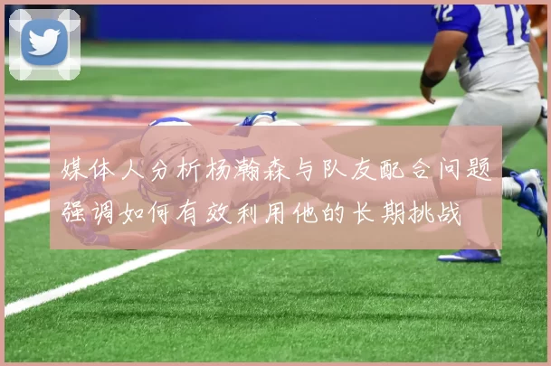 媒体人分析杨瀚森与队友配合问题强调如何有效利用他的长期挑战