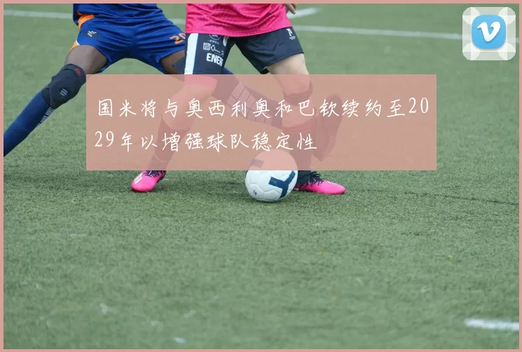 国米将与奥西利奥和巴钦续约至2029年以增强球队稳定性