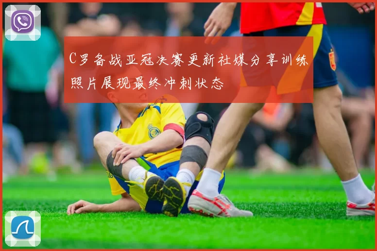 C罗备战亚冠决赛更新社媒分享训练照片展现最终冲刺状态