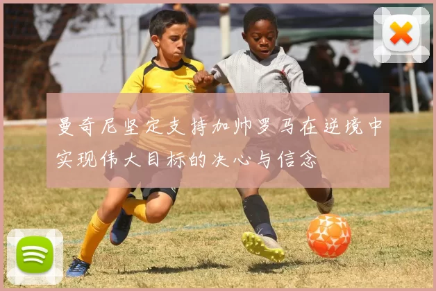 曼奇尼坚定支持加帅罗马在逆境中实现伟大目标的决心与信念