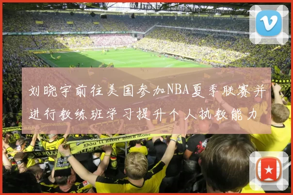 刘晓宇前往美国参加NBA夏季联赛并进行教练班学习提升个人执教能力