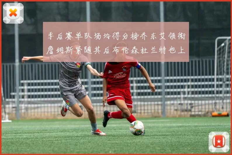季后赛单队场均得分榜乔东艾领衔詹姆斯紧随其后布伦森杜兰特也上榜