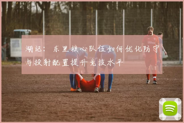 湖记：东里核心队伍如何优化防守与投射配置提升竞技水平