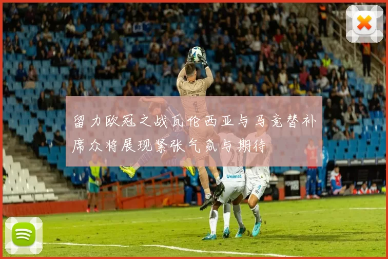 留力欧冠之战瓦伦西亚与马竞替补席众将展现紧张气氛与期待