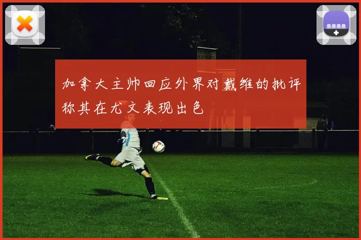加拿大主帅回应外界对戴维的批评称其在尤文表现出色