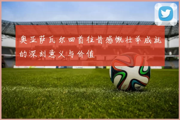 奥亚萨瓦尔回首往昔感慨壮举成就的深刻意义与价值